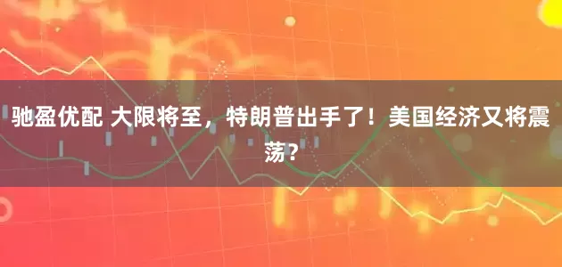 驰盈优配 大限将至，特朗普出手了！美国经济又将震荡？