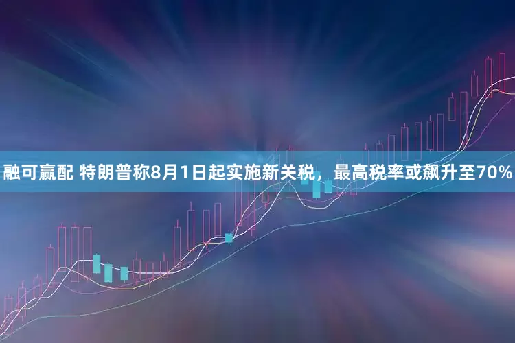 融可赢配 特朗普称8月1日起实施新关税，最高税率或飙升至70%