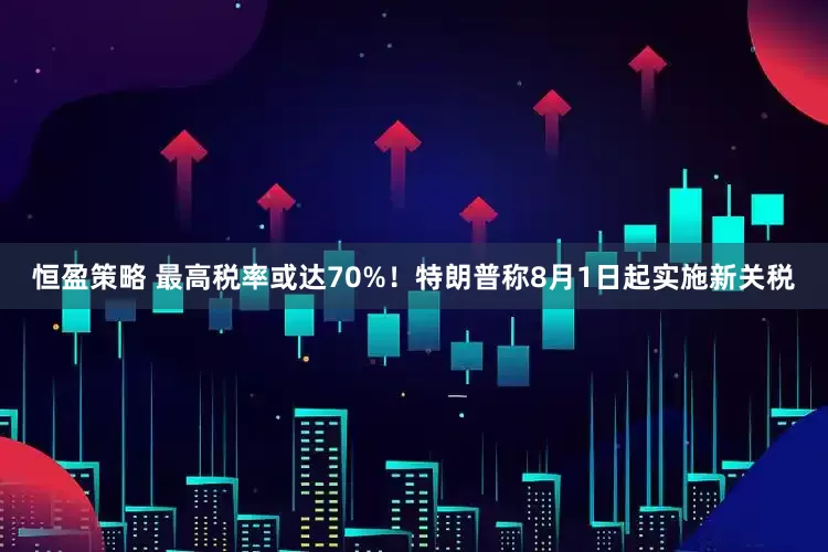 恒盈策略 最高税率或达70%！特朗普称8月1日起实施新关税