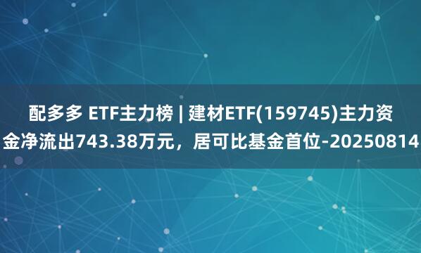 配多多 ETF主力榜 | 建材ETF(159745)主力资金净流出743.38万元，居可比基金首位-20250814