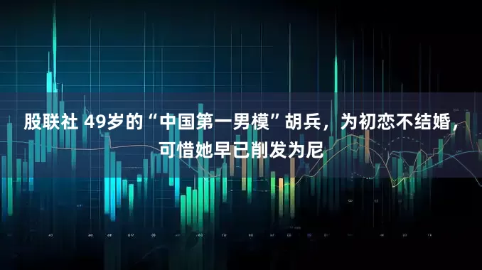 股联社 49岁的“中国第一男模”胡兵，为初恋不结婚，可惜她早已削发为尼