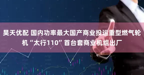 昊天优配 国内功率最大国产商业投运重型燃气轮机“太行110”首台套商业机组出厂