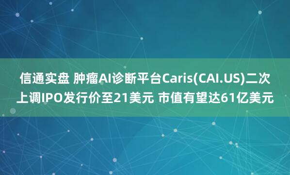 信通实盘 肿瘤AI诊断平台Caris(CAI.US)二次上调IPO发行价至21美元 市值有望达61亿美元