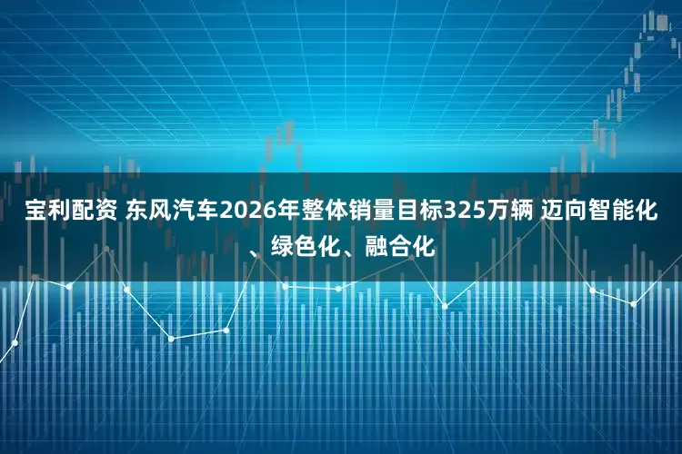宝利配资 东风汽车2026年整体销量目标325万辆 迈向智能化、绿色化、融合化