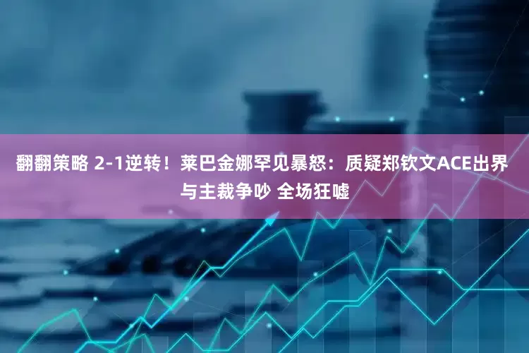 翻翻策略 2-1逆转！莱巴金娜罕见暴怒：质疑郑钦文ACE出界 与主裁争吵 全场狂嘘