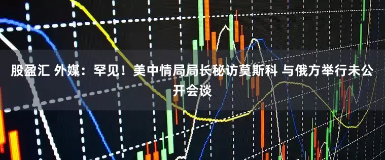 股盈汇 外媒：罕见！美中情局局长秘访莫斯科 与俄方举行未公开会谈
